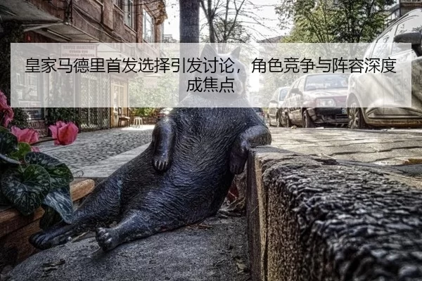 皇家马德里首发选择引发讨论，角色竞争与阵容深度成焦点 | ob888.com.cn